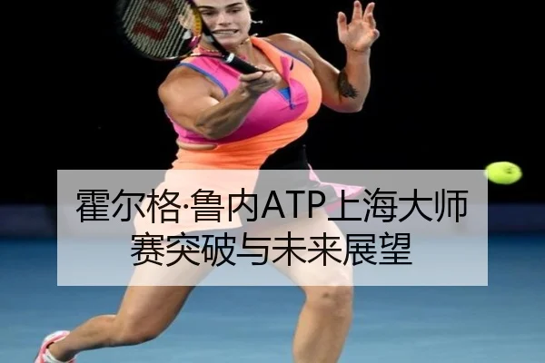 霍尔格·鲁内ATP上海大师赛突破与未来展望